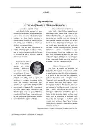 Teste de Avaliação 2B
Projeto A Par e Passo – Português 7 x Testes de Avaliação x ASA 241
LEITURA [12 pontos]
Observa a publicidade e responde às questões.
Figuras célebres
PEQUENOS (GRANDES) GÉNIOS INSPIRADORES
-
-
-
-
5
-
-
-
-
10
-
-
-
-
-
15
-
-
-
-
20
-
-
-
-
25
-
-
-
-
30
LOUIS BRAILLE (1809-1852)
Louis Braille tinha apenas três anos
quando um acidente o fez perder a visão.
Aos 12 anos, enquanto estudava no Royal
Institute for Blind Youth, começou a
trabalhar num sistema de leitura baseado
em relevo, que facilitaria a leitura do
alfabeto por pessoas cegas.
Assim, aos 15 anos apresentou o
Braille, uma linguagem de leitura e escrita
que se mantém praticamente inalterada
há 200 anos e que já mudou a vida de
milhões de invisuais.
RYAN HRELJAC (1991- )
Ryan Hreljac tinha
apenas seis anos
quando descobriu
que muitas crianças
no continente africano
não tinham acesso a água
potável. Em 1998, com a ajuda de
familiares e amigos, conseguiu juntar
parte do dinheiro necessário para
construir um poço que foi aberto em 1999
numa escola no Uganda. No mesmo ano,
foi criada a Ryan’s Well Foundation, que
trabalha pelo acesso a água potável no
mundo. Até hoje, foram construídos mais
de 800 projetos e quase 800 mil pessoas
foram beneficiadas pela fundação.
WILLIAM KAMKWAMBA (1987- )
Entre 2000 e 2002, Malawi (país africano)
passava por uma grande seca. Foi então que
William Kamkwamba, um rapaz de 14 anos,
construiu um moinho com um sistema de
captação de energia eólica com lixo e dois
livros de física. Depois de ser obrigado a sair
da escola pela pobreza que os seus pais
estavam a passar como agricultores, William
continuou a visitar a biblioteca na qual
encontrou dois livros que mudaram a sua
vida. Com o objetivo de replicar o que tinha
visto, com alguns destroços de lixo conseguiu
irrigar a plantação do pai, aumentar a colheita
e mudar a sua vida e a da população.
MALALA YOUSAFZAI (1997- )
Em 2007, a cidade de Mingora, no
Paquistão, foi ocupada pelos radicais talibãs
e, a partir daí, as raparigas deixaram de poder
ir à escola e de participar em atividades
culturais. Revoltada com a situação, Malala
Yousafzai, com apenas 11 anos, denunciou
os abusos praticados pelos talibãs contra
raparigas e mulheres. Aos poucos, a sua voz
começou a ser ouvida no mundo e, por isso,
aos 15 anos, foi baleada na cabeça, mas
conseguiu sobreviver. Transferida para o
Reino Unido, a voz de Malala ganhou ainda
mais força e tornou-se a porta-voz pela
educação de raparigas e mulheres pelo
mundo com a icónica frase “Uma criança,
um professor, um livro e uma caneta podem
mudar o mundo.”
-
-
-
-
35
-
-
-
-
40
-
-
-
-
45
-
-
-
-
50
-
-
-
-
55
-
-
-
-
60
-
-
-
Expressinho, separata do jornal Expresso, edição de 1 de junho de 2020.
 