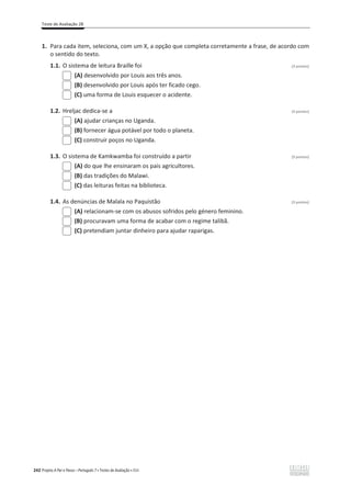 Teste de Avaliação 2B
242 Projeto A Par e Passo – Português 7 x Testes de Avaliação x ASA
1. Para cada item, seleciona, com um X, a opção que completa corretamente a frase, de acordo com
o sentido do texto.
1.1. O sistema de leitura Braille foi (3 pontos)
(A) desenvolvido por Louis aos três anos.
(B) desenvolvido por Louis após ter ficado cego.
(C) uma forma de Louis esquecer o acidente.
1.2. Hreljac dedica-se a (3 pontos)
(A) ajudar crianças no Uganda.
(B) fornecer água potável por todo o planeta.
(C) construir poços no Uganda.
1.3. O sistema de Kamkwamba foi construído a partir (3 pontos)
(A) do que lhe ensinaram os pais agricultores.
(B) das tradições do Malawi.
(C) das leituras feitas na biblioteca.
1.4. As denúncias de Malala no Paquistão (3 pontos)
(A) relacionam-se com os abusos sofridos pelo género feminino.
(B) procuravam uma forma de acabar com o regime talibã.
(C) pretendiam juntar dinheiro para ajudar raparigas.
 