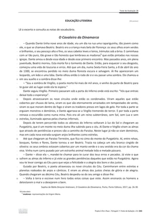 Teste de Avaliação 2B
Projeto A Par e Passo – Português 7 x Testes de Avaliação x ASA 243
EDUCAÇÃO LITERÁRIA [26 pontos]
Lê o excerto e consulta as notas de vocabulário.
O Cavaleiro da Dinamarca
-
-
-
-
5
-
-
-
-
10
-
-
-
-
15
-
-
-
-
20
-
-
-
-
25
-
-
-
-
30
-
-
-
35
-
വ Quando Dante tinha nove anos de idade, viu um dia na rua uma rapariguinha, tão jovem como
ele, e que se chamava Beatriz. Beatriz era a criança mais bela de Florença: os seus olhos eram verdes
e brilhantes, o seu pescoço alto e fino, os seus cabelos leves e loiros, trémulos sob a brisa. E caminhava
com ar tão puro, tão grave e tão honesto que lembrava as madonas1
que estão pintadas nas nossas
igrejas. Dante amou-a desde essa idade e desde esse primeiro encontro. Mas passados anos, em plena
juventude, Beatriz morreu. Esta morte foi o tormento de Dante. Então, para esquecer o seu desgosto,
começou uma vida de loucuras e erros. Até que um dia, numa Sexta-Feira Santa, a 8 de abril do ano
de 1300, se encontrou perdido no meio duma floresta escura e selvagem. Aí lhe apareceram um
leopardo, um leão e uma loba. Dante olhou então à roda de si e viu passar uma sombra. Ele chamou-a
em seu auxílio e a sombra disse-lhe:
വ “Sou a sombra de Virgílio, o poeta morto há mais de mil anos, e venho da parte de Beatriz para
te guiar até ao lugar onde ela te espera.”
Dante seguiu Virgílio. Primeiro passaram sob a porta do Inferno onde está escrito: “Vós que entrais
deixai toda a esperança”.
Depois atravessaram os nove círculos onde estão os condenados. Viram aqueles que estão
cobertos por chuvas de lama, viram os que são eternamente arrastados em tempestades de vento,
viram os que moram dentro do fogo e viram os traidores presos em lagos de gelo. Por toda a parte se
erguiam monstros e demónios, e Dante agarrava-se a Virgílio tremendo de terror. E por toda a parte
reinava a escuridão como numa mina. Pois era ali um reino subterrâneo, sem Sol, sem Lua e sem
estrelas, iluminado apenas pelas chamas infernais.
Depois de terem percorrido todos os abismos do Inferno voltaram à luz do Sol e chegaram ao
Purgatório, que é um monte no meio duma ilha subindo para o céu. Aí Dante e Virgílio viram as almas
que através de penitências e preces vão a caminho do Paraíso. Neste lugar já não se viam demónios,
mas em cada nova estrada surgiam anjos brilhantes como estrelas.
Até que chegaram ao Paraíso Terrestre, que fica no cimo do monte do Purgatório. Aí, entre relvas,
bosques, fontes e flores, Dante tornou a ver Beatriz. Trazia na cabeça um véu branco cingido de
oliveira: os seus ombros estavam cobertos por um manto verde e o seu vestido era da cor da chama
viva. Vinha num carro puxado por um estranho animal metade leão e metade pássaro.
വ ĂŶƚĞവĚŝƐƐĞĞůĂവ͕ŵĂŶĚĞŝ-te chamar para te curar dos teus erros e pecados. Já viste o que
sofrem as almas do Inferno e já viste as grandes penitências daqueles que estão no Purgatório. Agora
vou-te levar comigo ao Céu para que vejas a felicidade e a alegria dos bons e dos justos.
Guiado por Beatriz, o poeta atravessou os nove círculos do Céu. Caminharam entre estrelas e
planetas rodeados de anjos e cânticos. E viram as almas dos justos cheias de glória e de alegria.
Quando chegaram ao décimo Céu, Beatriz despediu-se do seu amigo e disse-lhe:
വ Volta à terra e escreve num livro todas estas coisas que viste. Assim ensinarás os homens a
detestarem o mal e a desejarem o bem.
Sophia de Mello Breyner Andresen, O Cavaleiro da Dinamarca, Porto, Porto Editora, 2017, pp. 26-30.
VOCABULÁRIO:
1
madonas: representações da Virgem Maria.
 