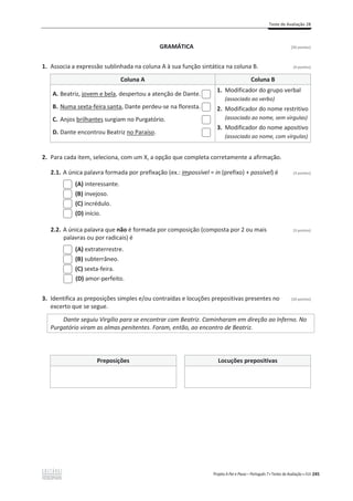 Teste de Avaliação 2B
Projeto A Par e Passo – Português 7 x Testes de Avaliação x ASA 245
GRAMÁTICA [20 pontos]
1. Associa a expressão sublinhada na coluna A à sua função sintática na coluna B. (4 pontos)
Coluna A Coluna B
A. Beatriz, jovem e bela, despertou a atenção de Dante.
B. Numa sexta-feira santa, Dante perdeu-se na floresta.
C. Anjos brilhantes surgiam no Purgatório.
D. Dante encontrou Beatriz no Paraíso.
1. Modificador do grupo verbal
(associado ao verbo)
2. Modificador do nome restritivo
(associado ao nome, sem vírgulas)
3. Modificador do nome apositivo
(associado ao nome, com vírgulas)
2. Para cada item, seleciona, com um X, a opção que completa corretamente a afirmação.
2.1. A única palavra formada por prefixação (ex.: impossível = in (prefixo) + possível) é (3 pontos)
(A) interessante.
(B) invejoso.
(C) incrédulo.
(D) início.
2.2. A única palavra que não é formada por composição (composta por 2 ou mais (3 pontos)
palavras ou por radicais) é
(A) extraterrestre.
(B) subterrâneo.
(C) sexta-feira.
(D) amor-perfeito.
3. Identifica as preposições simples e/ou contraídas e locuções prepositivas presentes no (10 pontos)
excerto que se segue.
Dante seguiu Virgílio para se encontrar com Beatriz. Caminharam em direção ao Inferno. No
Purgatório viram as almas penitentes. Foram, então, ao encontro de Beatriz.
Preposições Locuções prepositivas
 
