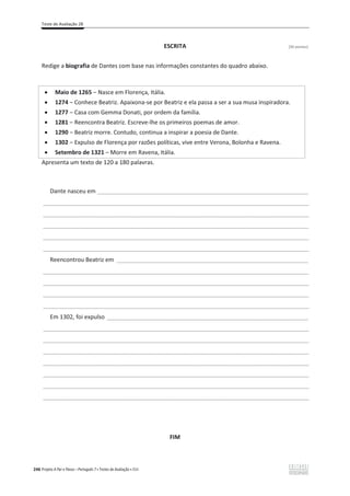 Teste de Avaliação 2B
246 Projeto A Par e Passo – Português 7 x Testes de Avaliação x ASA
ESCRITA [30 pontos]
Redige a biografia de Dantes com base nas informações constantes do quadro abaixo.
Apresenta um texto de 120 a 180 palavras.
Dante nasceu em _________________________________________________________________
___________________________________________________________________________________________________
___________________________________________________________________________________________________
___________________________________________________________________________________________________
___________________________________________________________________________________________________
___________________________________________________________________________________________________
Reencontrou Beatriz em ___________________________________________________________
___________________________________________________________________________________________________
___________________________________________________________________________________________________
___________________________________________________________________________________________________
___________________________________________________________________________________________________
Em 1302, foi expulso ______________________________________________________________
___________________________________________________________________________________________________
___________________________________________________________________________________________________
___________________________________________________________________________________________________
___________________________________________________________________________________________________
___________________________________________________________________________________________________
___________________________________________________________________________________________________
___________________________________________________________________________________________________
FIM
x Maio de 1265 വ Nasce em Florença, Itália.
x 1274 വ Conhece Beatriz. Apaixona-se por Beatriz e ela passa a ser a sua musa inspiradora.
x 1277 വ Casa com Gemma Donati, por ordem da família.
x 1281 വ Reencontra Beatriz. Escreve-lhe os primeiros poemas de amor.
x 1290 വ Beatriz morre. Contudo, continua a inspirar a poesia de Dante.
x 1302 വ Expulso de Florença por razões políticas, vive entre Verona, Bolonha e Ravena.
x Setembro de 1321 – Morre em Ravena, Itália.
 