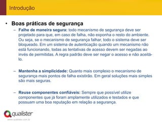 Introdução

•  Boas práticas de segurança
     –  Falhe de maneira segura: todo mecanismo de segurança deve ser
        projetado para que, em caso de falha, não exponha o resto do ambiente.
        Ou seja, se o mecanismo de segurança falhar, todo o sistema deve ser
        bloqueado. Em um sistema de autenticação quando um mecanismo não
        está funcionando, todas as tentativas de acesso devem ser negadas ao
        invés de permitidas. A regra padrão deve ser negar o acesso e não aceitá-
        lo.

     –  Mantenha a simplicidade: Quanto mais complexo o mecanismo de
        segurança mais pontos de falha existirão. Em geral soluções mais simples
        são mais seguras.

     –  Reuse componentes confiáveis: Sempre que possível utilize
        componentes que já foram amplamente utilizados e testados e que
        possuam uma boa reputação em relação a segurança.



www.qualister.com.br
 