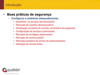 Introdução

•  Boas práticas de segurança
     –  Configurar o ambiente adequadamente:
            •    Desabilitar os serviços desnecessários
            •    Remoção de usuários desnecessários
            •    Atualização constante de versões vulneráveis de programas
            •    Configuração de serviços e permissões
            •    Remoção de privilégios dispensáveis
            •    Alteração de senhas padrão
            •    Alteração periódica de senhas de administradores
            •    Utilização de senhas fortes.




www.qualister.com.br
 
