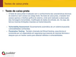 Testes de caixa preta

•  Teste de caixa preta
     –  O teste de caixa preta é realizado sem o conhecimento das características técnicas
        do sistema e sem acesso ao código fonte. No teste de caixa preta, o testador tem
        acesso apenas a interface gráfica do sistema, onde será realizado a observação
        das mensagens transmitidas, modificação de dados de entrada, etc. Ou seja, ele
        terá as mesmas limitações impostas ao hacker/atacante.

     –  Vulnerability Assessment: Escaneamento automático de um sistema buscando
        vulnerabilidades conhecidas.
     –  Penetration Testing: Também chamado de Ethical Hacking, essa técnica é
        conduzida por um especialista em segurança que executa as mesmas técnicas e
        ataques que um hacker usaria para detectar defeitos e vulnerabilidades.




www.qualister.com.br
 