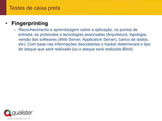 Testes de caixa preta

•  Fingerprinting
     –  Reconhecimento e aprendizagem sobre a aplicação, os pontos de
        entrada, os protocolos e tecnologias associadas (Arquitetura, topologia,
        versão dos softwares (Web Server, Application Server), banco de dados,
        etc). Com base nas informações descobertas o hacker determinará o tipo
        de ataque que será realizado (ou o ataque será realizado Blind)




www.qualister.com.br
 