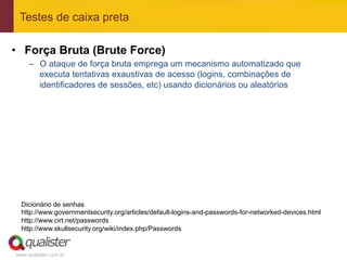 Testes de caixa preta

•  Força Bruta (Brute Force)
     –  O ataque de força bruta emprega um mecanismo automatizado que
        executa tentativas exaustivas de acesso (logins, combinações de
        identificadores de sessões, etc) usando dicionários ou aleatórios




  Dicionário de senhas
  http://www.governmentsecurity.org/articles/default-logins-and-passwords-for-networked-devices.html
  http://www.cirt.net/passwords
  http://www.skullsecurity.org/wiki/index.php/Passwords


www.qualister.com.br
 