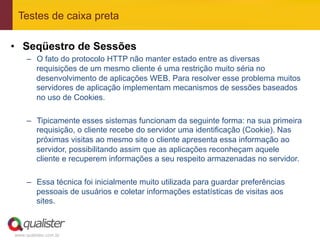 Testes de caixa preta

•  Seqüestro de Sessões
     –  O fato do protocolo HTTP não manter estado entre as diversas
        requisições de um mesmo cliente é uma restrição muito séria no
        desenvolvimento de aplicações WEB. Para resolver esse problema muitos
        servidores de aplicação implementam mecanismos de sessões baseados
        no uso de Cookies.

     –  Tipicamente esses sistemas funcionam da seguinte forma: na sua primeira
        requisição, o cliente recebe do servidor uma identificação (Cookie). Nas
        próximas visitas ao mesmo site o cliente apresenta essa informação ao
        servidor, possibilitando assim que as aplicações reconheçam aquele
        cliente e recuperem informações a seu respeito armazenadas no servidor.

     –  Essa técnica foi inicialmente muito utilizada para guardar preferências
        pessoais de usuários e coletar informações estatísticas de visitas aos
        sites.



www.qualister.com.br
 