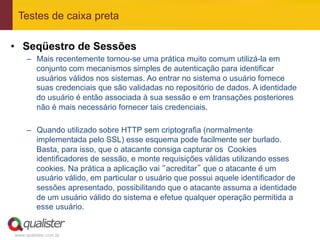 Testes de caixa preta

•  Seqüestro de Sessões
     –  Mais recentemente tornou-se uma prática muito comum utilizá-la em
        conjunto com mecanismos simples de autenticação para identificar
        usuários válidos nos sistemas. Ao entrar no sistema o usuário fornece
        suas credenciais que são validadas no repositório de dados. A identidade
        do usuário é então associada à sua sessão e em transações posteriores
        não é mais necessário fornecer tais credenciais.

     –  Quando utilizado sobre HTTP sem criptografia (normalmente
        implementada pelo SSL) esse esquema pode facilmente ser burlado.
        Basta, para isso, que o atacante consiga capturar os Cookies
        identificadores de sessão, e monte requisições válidas utilizando esses
        cookies. Na prática a aplicação vai “acreditar” que o atacante é um
        usuário válido, em particular o usuário que possui aquele identificador de
        sessões apresentado, possibilitando que o atacante assuma a identidade
        de um usuário válido do sistema e efetue qualquer operação permitida a
        esse usuário.


www.qualister.com.br
 