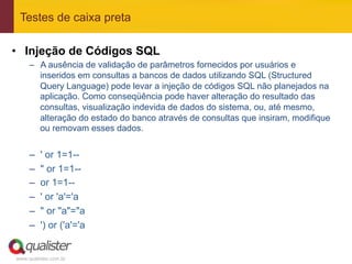 Testes de caixa preta

•  Injeção de Códigos SQL
     –  A ausência de validação de parâmetros fornecidos por usuários e
        inseridos em consultas a bancos de dados utilizando SQL (Structured
        Query Language) pode levar a injeção de códigos SQL não planejados na
        aplicação. Como conseqüência pode haver alteração do resultado das
        consultas, visualização indevida de dados do sistema, ou, até mesmo,
        alteração do estado do banco através de consultas que insiram, modifique
        ou removam esses dados.


     –    ' or 1=1--
     –    " or 1=1--
     –    or 1=1--
     –    ' or 'a'='a
     –    " or "a"="a
     –    ') or ('a'='a


www.qualister.com.br
 