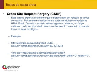 Testes de caixa preta

•  Cross Site Request Forgery (CSRF)
     –  Este ataque explora a confiança que o sistema tem em relação as ações
        do usuário. Tipicamente o hacker insere scripts maliciosos em páginas
        HTML/Email. Quando o usuário estiver logado no sistema, o código
        malicioso pode ser executado sem o conhecimento do usuário e usando
        todos os seus privilégios.

     –  Exemplo:

     –  http://example.com/app/transferFunds?
        amount=1500&destinationAccount=4673243243

     –  <img src="http://example.com/app/transferFunds?
        amount=1500&destinationAccount=attackersAcct#" width="0" height="0" /
        >



www.qualister.com.br
 