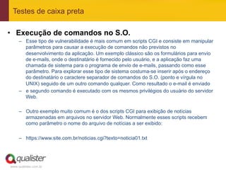 Testes de caixa preta

•  Execução de comandos no S.O.
     –  Esse tipo de vulnerabilidade é mais comum em scripts CGI e consiste em manipular
        parâmetros para causar a execução de comandos não previstos no
        desenvolvimento da aplicação. Um exemplo clássico são os formulários para envio
        de e-mails, onde o destinatário é fornecido pelo usuário, e a aplicação faz uma
        chamada de sistema para o programa de envio de e-mails, passando como esse
        parâmetro. Para explorar esse tipo de sistema costuma-se inserir após o endereço
        do destinatário o caractere separador de comandos do S.O. (ponto e vírgula no
        UNIX) seguido de um outro comando qualquer. Como resultado o e-mail é enviado
     –  e segundo comando é executado com os mesmos privilégios do usuário do servidor
        Web.

     –  Outro exemplo muito comum é o dos scripts CGI para exibição de notícias
        armazenadas em arquivos no servidor Web. Normalmente esses scripts recebem
        como parâmetro o nome do arquivo de notícias a ser exibido:

     –  https://www.site.com.br/noticias.cgi?texto=noticia01.txt




www.qualister.com.br
 