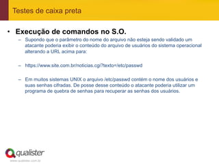 Testes de caixa preta

•  Execução de comandos no S.O.
     –  Supondo que o parâmetro do nome do arquivo não esteja sendo validado um
        atacante poderia exibir o conteúdo do arquivo de usuários do sistema operacional
        alterando a URL acima para:

     –  https://www.site.com.br/noticias.cgi?texto=/etc/passwd

     –  Em muitos sistemas UNIX o arquivo /etc/passwd contém o nome dos usuários e
        suas senhas cifradas. De posse desse conteúdo o atacante poderia utilizar um
        programa de quebra de senhas para recuperar as senhas dos usuários.




www.qualister.com.br
 