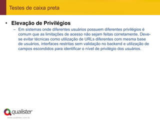 Testes de caixa preta

•  Elevação de Privilégios
     –  Em sistemas onde diferentes usuários possuem diferentes privilégios é
        comum que as limitações de acesso não sejam feitas corretamente. Deve-
        se evitar técnicas como utilização de URLs diferentes com mesma base
        de usuários, interfaces restritas sem validação no backend e utilização de
        campos escondidos para identificar o nível de privilégio dos usuários.




www.qualister.com.br
 