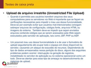 Testes de caixa preta

•  Upload de arquivo irrestrito (Unrestricted File Upload)
     –  Quando é permitido aos usuários transferir arquivos dos seus
        computadores para os servidores via Web é importante que se façam as
        verificações necessárias para impedir o mau uso dessa funcionalidade.
        Deve-se por exemplo evitar que usuários mal-intencionados consigam
        sobrepor arquivos de configuração, códigos fonte, arquivos HTML ou
        imagens do sistema. Também deve-se impedir que sejam enviados
        arquivos contendo códigos que ao serem acessados pela Web sejam
        executados pelo servidor de aplicação, tais como JSP, PHP ou ASP.

     –  Um possível mau uso dessa funcionalidade é a de usar o formulário de
        upload seguidamente até ocupar todo o espaço em disco disponível no
        servidor, causando um ataque de exaustão de recursos. Dependendo do
        tipo de dados armazenados nessa partição do disco, alguns dos seguintes
        problemas podem ocorrer: interrupção na geração de registros,
        instabilidade no servidor de aplicação ou no sistema operacional como um
        todo. Deve-se atentar para esse tipo de ameaça no desenvolvimento de
        sistemas de upload.

www.qualister.com.br
 