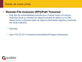 Testes de caixa preta

•  Remote File Inclusion (RFI)/Path Traversal
     –  Este tipo de vulnerabilidade permite que o hacker inclua um arquivo
        malicioso (local ou remoto) em alguma entrada de dados ou na URL.
        Dessa forma o atacante pode ver alguma informação sigilosa ou executar
        um script malicioso.

     –  Exemplo:

     –  http://110.76.151.11/madara/vulnerabilities/fi/?page=/etc/passwd




www.qualister.com.br
 