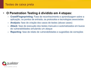 Testes de caixa preta

•  O Penetration Testing é dividido em 4 etapas:
     –  Crawl/Fingerprinting: Fase de reconhecimento e aprendizagem sobre a
        aplicação, os pontos de entrada, os protocolos e tecnologias associadas
     –  Analysis: fase de criação dos casos de testes (abuse cases)
     –  Attack: fase de execução dos testes manuais e automatizados em busca
        de vulnerabilidades simulando um ataque
     –  Reporting: fase de relato de vulnerabilidades e sugestões de correções




www.qualister.com.br
 