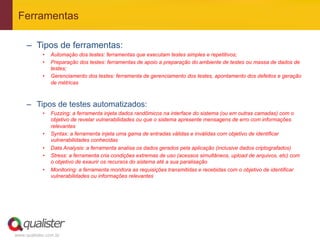 Ferramentas

     –  Tipos de ferramentas:
            •    Automação dos testes: ferramentas que executam testes simples e repetitivos;
            •    Preparação dos testes: ferramentas de apoio a preparação do ambiente de testes ou massa de dados de
                 testes;
            •    Gerenciamento dos testes: ferramenta de gerenciamento dos testes, apontamento dos defeitos e geração
                 de métricas



     –  Tipos de testes automatizados:
            •    Fuzzing: a ferramenta injeta dados randômicos na interface do sistema (ou em outras camadas) com o
                 objetivo de revelar vulnerabilidades ou que o sistema apresente mensagens de erro com informações
                 relevantes
            •    Syntax: a ferramenta injeta uma gama de entradas válidas e inválidas com objetivo de identificar
                 vulnerabilidades conhecidas
            •    Data Analysis: a ferramenta analisa os dados gerados pela aplicação (inclusive dados criptografados)
            •    Stress: a ferramenta cria condições extremas de uso (acessos simultâneos, upload de arquivos, etc) com
                 o objetivo de exaurir os recursos do sistema até a sua paralisação
            •    Monitoring: a ferramenta monitora as requisições transmitidas e recebidas com o objetivo de identificar
                 vulnerabilidades ou informações relevantes




www.qualister.com.br
 