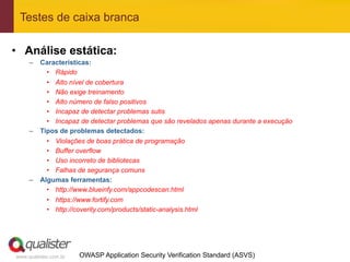 Testes de caixa branca

•  Análise estática:
     –  Características:
          •  Rápido
          •  Alto nível de cobertura
          •  Não exige treinamento
          •  Alto número de falso positivos
          •  Incapaz de detectar problemas sutis
          •  Incapaz de detectar problemas que são revelados apenas durante a execução
     –  Tipos de problemas detectados:
          •  Violações de boas prática de programação
          •  Buffer overflow
          •  Uso incorreto de bibliotecas
          •  Falhas de segurança comuns
     –  Algumas ferramentas:
          •  http://www.blueinfy.com/appcodescan.html
            •  https://www.fortify.com
            •  http://coverity.com/products/static-analysis.html




www.qualister.com.br   OWASP Application Security Verification Standard (ASVS)
 