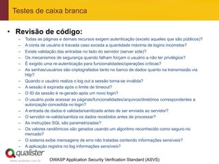 Testes de caixa branca

•  Revisão de código:
     –    Todas as páginas e demais recursos exigem autenticação (exceto aqueles que são públicos)?
     –    A conta de usuário é travada caso exceda a quantidade máxima de logins incorretos?
     –    Existe validação das entradas no lado do servidor (server side)?
     –    Os mecanismos de segurança quando falham forçam o usuário a não ter privilégios?
     –    É exigido uma re-autenticação para funcionalidades/operações críticas?
     –    As senhas/usuários são criptografados tanto no banco de dados quanto na transmissão via
          http?
     –    Quando o usuário realiza o log out a sessão torna-se inválida?
     –    A sessão é expirada após o limite de timeout?
     –    O ID da sessão é re-gerado após um novo login?
     –    O usuário pode acessar as páginas/funcionalidades/arquivos/diretórios correspondentes a
          autorização concedida no login?
     –    A entrada de dados é validada/sanitizada antes de ser enviada ao servidor?
     –    O servidor re-valida/sanitiza os dados recebidos antes de processar?
     –    As instruções SQL são parametrizadas?
     –    Os valores randômicos são gerados usando um algoritmo reconhecido como seguro no
          mercado?
     –    O sistema exibe mensagens de erro não tratadas contendo informações sensíveis?
     –    A aplicação registra no log informações sensíveis?


www.qualister.com.br   OWASP Application Security Verification Standard (ASVS)
 