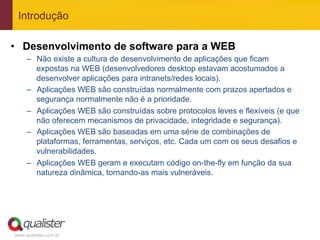 Introdução

•  Desenvolvimento de software para a WEB
     –  Não existe a cultura de desenvolvimento de aplicações que ficam
        expostas na WEB (desenvolvedores desktop estavam acostumados a
        desenvolver aplicações para intranets/redes locais).
     –  Aplicações WEB são construídas normalmente com prazos apertados e
        segurança normalmente não é a prioridade.
     –  Aplicações WEB são construídas sobre protocolos leves e flexíveis (e que
        não oferecem mecanismos de privacidade, integridade e segurança).
     –  Aplicações WEB são baseadas em uma série de combinações de
        plataformas, ferramentas, serviços, etc. Cada um com os seus desafios e
        vulnerabilidades.
     –  Aplicações WEB geram e executam código on-the-fly em função da sua
        natureza dinâmica, tornando-as mais vulneráveis.




www.qualister.com.br
 