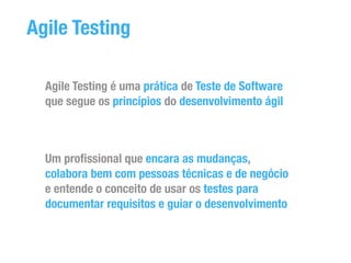 Agile Testing 
Agile Testing é uma prática de Teste de Software 
que segue os princípios do desenvolvimento ágil 
Um profissional que encara as mudanças, 
colabora bem com pessoas técnicas e de negócio 
e entende o conceito de usar os testes para 
documentar requisitos e guiar o desenvolvimento 
 