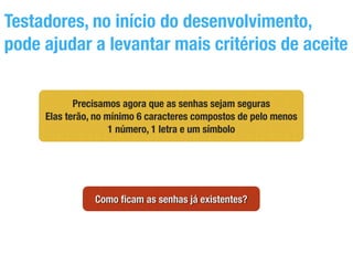 Testadores, no início do desenvolvimento, 
pode ajudar a levantar mais critérios de aceite 
Precisamos agora que as senhas sejam seguras 
Elas terão, no mínimo 6 caracteres compostos de pelo menos 
1 número, 1 letra e um símbolo 
Como ficam as senhas já existentes? 
 