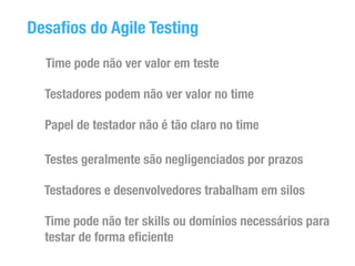 Desafios do Agile Testing 
Time pode não ver valor em teste 
Testadores podem não ver valor no time 
Papel de testador não é tão claro no time 
Testes geralmente são negligenciados por prazos 
Testadores e desenvolvedores trabalham em silos 
Time pode não ter skills ou domínios necessários para 
testar de forma eficiente 
 