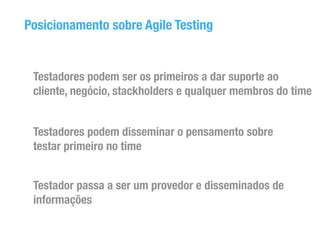 Posicionamento sobre Agile Testing 
Testadores podem ser os primeiros a dar suporte ao 
cliente, negócio, stackholders e qualquer membros do time 
Testadores podem disseminar o pensamento sobre 
testar primeiro no time 
Testador passa a ser um provedor e disseminados de 
informações 
 