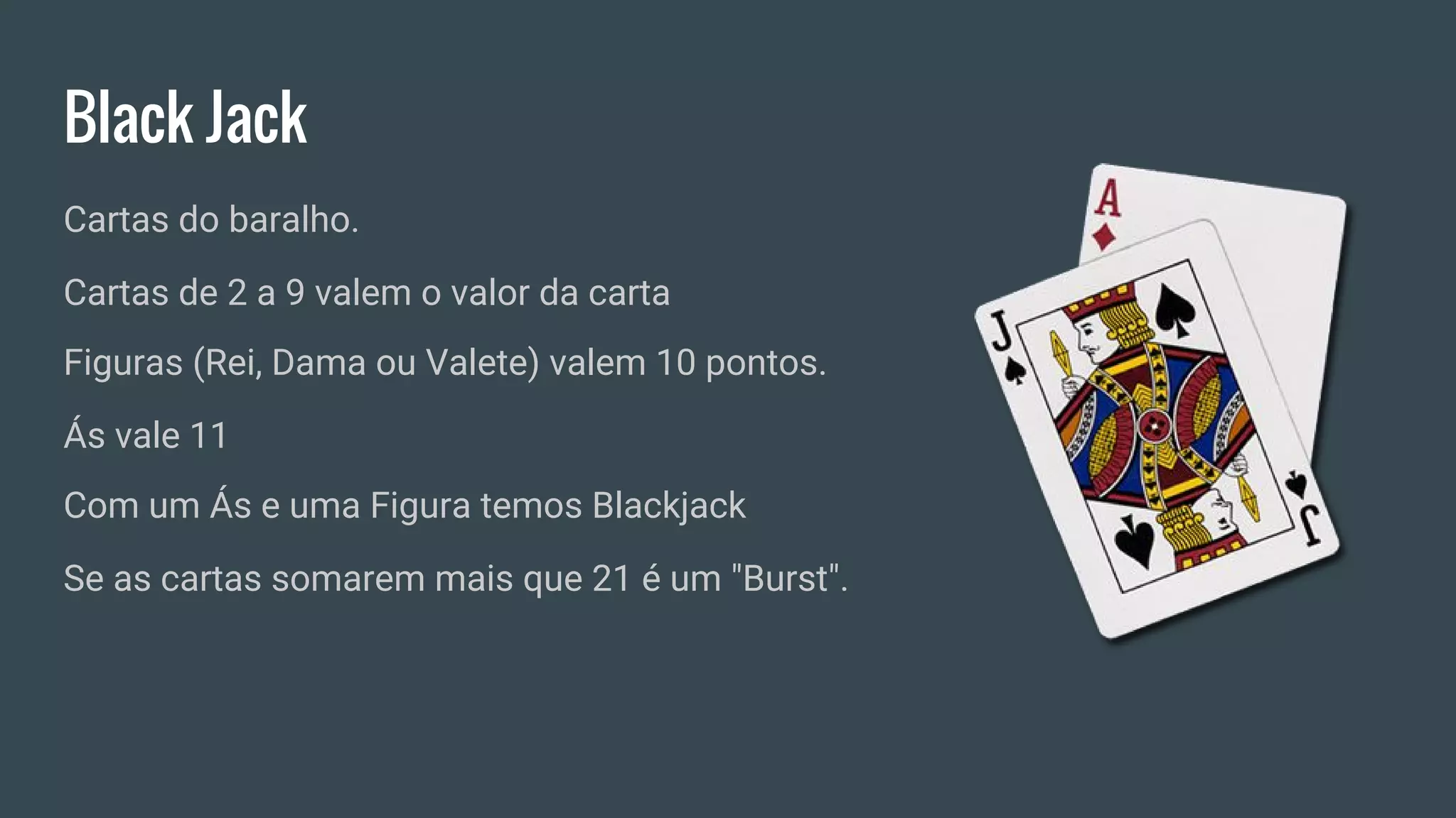 Black Jack
Cartas do baralho.
Cartas de 2 a 9 valem o valor da carta
Figuras (Rei, Dama ou Valete) valem 10 pontos.
Ás vale 11
Com um Ás e uma Figura temos Blackjack
Se as cartas somarem mais que 21 é um "Burst".
 