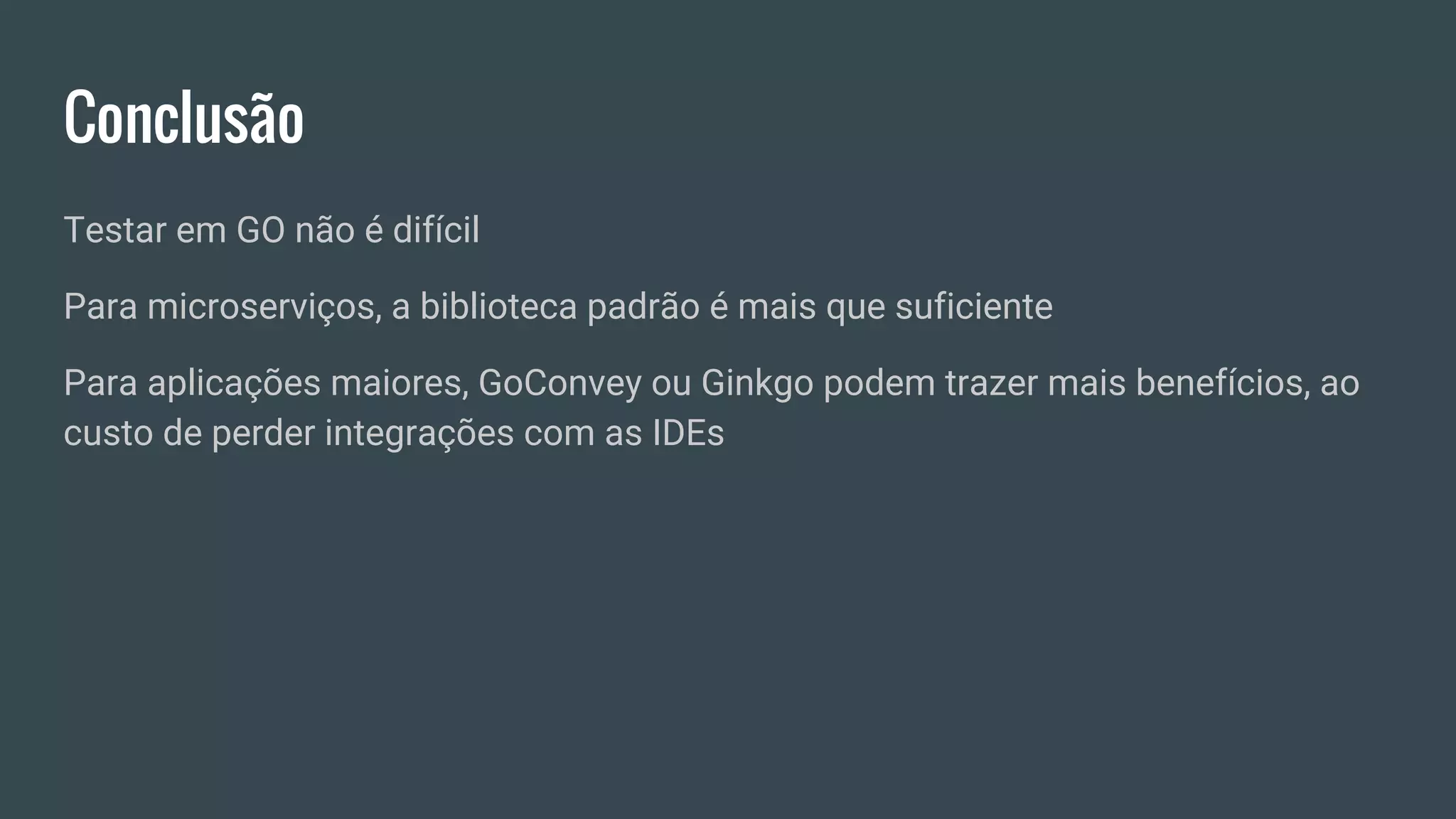 Conclusão
Testar em GO não é difícil
Para microserviços, a biblioteca padrão é mais que suficiente
Para aplicações maiores, GoConvey ou Ginkgo podem trazer mais benefícios, ao
custo de perder integrações com as IDEs
 