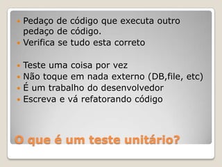 O que é um teste unitário?
 Pedaço de código que executa outro
pedaço de código.
 Verifica se tudo esta correto
 Teste uma coisa por vez
 Não toque em nada externo (DB,file, etc)
 É um trabalho do desenvolvedor
 Escreva e vá refatorando código
 