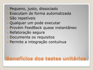 Benefícios dos testes unitários
 Pequeno, justo, dissociado
 Executam de forma automatizada
 São repetíveis
 Qualquer um pode executar
 Provém FeedBack quase instantâneo
 Refatoração segura
 Documenta os requisitos
 Permite a integração contuínua
 