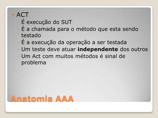 Anatomia AAA
 ACT
◦ É execução do SUT
◦ É a chamada para o método que esta sendo
testado
◦ É a execução da operação a ser testada
◦ Um teste deve atuar independente dos outros
◦ Um Act com muitos métodos é sinal de
problema
 