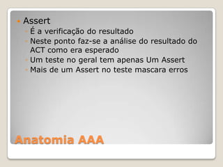 Anatomia AAA
 Assert
◦ É a verificação do resultado
◦ Neste ponto faz-se a análise do resultado do
ACT como era esperado
◦ Um teste no geral tem apenas Um Assert
◦ Mais de um Assert no teste mascara erros
 