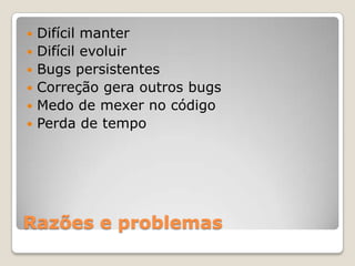 Razões e problemas
 Difícil manter
 Difícil evoluir
 Bugs persistentes
 Correção gera outros bugs
 Medo de mexer no código
 Perda de tempo
 