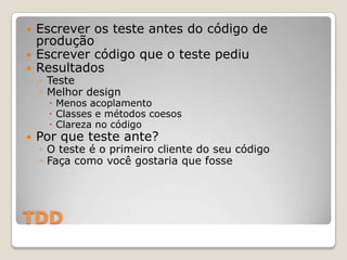 TDD
 Escrever os teste antes do código de
produção
 Escrever código que o teste pediu
 Resultados
◦ Teste
◦ Melhor design
 Menos acoplamento
 Classes e métodos coesos
 Clareza no código
 Por que teste ante?
◦ O teste é o primeiro cliente do seu código
◦ Faça como você gostaria que fosse
 