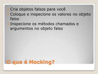 O que é Mocking?
 Cria objetos falsos para você
 Coloque e inspecione os valores no objeto
falso
 Inspecione os métodos chamados e
argumentos no objeto falso
 
