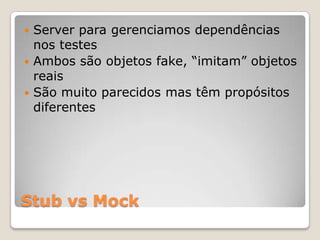 Stub vs Mock
 Server para gerenciamos dependências
nos testes
 Ambos são objetos fake, “imitam” objetos
reais
 São muito parecidos mas têm propósitos
diferentes
 