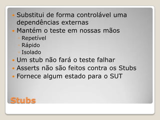 Stubs
 Substitui de forma controlável uma
dependências externas
 Mantém o teste em nossas mãos
◦ Repetível
◦ Rápido
◦ Isolado
 Um stub não fará o teste falhar
 Asserts não são feitos contra os Stubs
 Fornece algum estado para o SUT
 