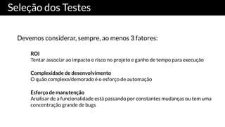 Seleção dos Testes
Devemos considerar, sempre, ao menos 3 fatores:
ROI
Tentar associar ao impacto e risco no projeto e ganho de tempo para execução
Complexidade de desenvolvimento
O quão complexo/demorado é o esforço de automação
Esforço de manutenção
Analisar de a funcionalidade está passando por constantes mudanças ou tem uma
concentração grande de bugs
 
