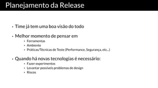 Planejamento da Release
• Time já tem uma boa visão do todo
• Melhor momento de pensar em
• Ferramentas
• Ambiente
• Práticas/Técnicas de Teste (Performance, Segurança, etc...)
• Quando há novas tecnologias é necessário:
• Fazer experimentos
• Levantar possíveis problemas de design
• Riscos
 
