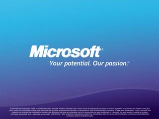© 2007 Microsoft Corporation. Todos os direitos reservados. Microsoft, Windows, Windows Vista e outros nomes de produtos são ou podem ser marcas registradas ou comerciais nos Estados Unidos e/ou
outros países. As informações contidas neste documento têm propósito exclusivamente informativo e representam a visão atual da Microsoft Corporation na data desta apresentação. Como a Microsoft deve
responder às mudanças das condições de mercado, este documento não deve ser interpretado como um compromisso por parte da Microsoft, e a Microsoft não pode garantir a exatidão de qualquer
informação apresentada após a data desta apresentação. A MICROSOFT NÃO OFERECE QUAISQUER GARANTIAS, EXPRESSAS, IMPLÍCITAS OU ESTATUTÁRIAS, ACERCA DAS INFORMAÇÕES
CONTIDAS NESTA APRESENTAÇÃO.
 