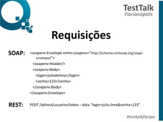 Requisições	
  
!
TestTalk	
  	
  
Florianópolis	
  
#testtalkfloripa
<soapenv:Envelope	
  xmlns:soapenv="http://schemas.xmlsoap.org/soap/
envelope/">	
  
	
  	
  	
  <soapenv:Header/>	
  
	
  	
  	
  <soapenv:Body>	
  
	
  	
  	
  	
  	
  	
  <login>juliodelima</login>	
  
	
  	
  	
  	
  	
  	
  <senha>123</senha>	
  
	
  	
  	
  </soapenv:Body>	
  
</soapenv:Envelope>	
  
!
POST	
  /qklrest/usuarios/token	
  -­‐-­‐data	
  “login=julio.lima&senha=123”	
  
!
SOAP:
REST:	
  
 