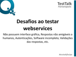 Desafios	
  ao	
  testar	
  
webservices	
  
Não	
  possuem	
  interface	
  gráfica,	
  Respostas	
  não	
  amigáveis	
  a	
  
humanos,	
  Autenticações,	
  Software	
  incompleto,	
  Validações	
  
das	
  respostas,	
  etc.
TestTalk	
  	
  
Florianópolis	
  
#testtalkfloripa
 