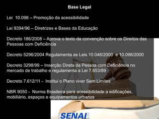 Base Legal
Lei 10.098 – Promoção da acessibilidade
Lei 9394/96 – Diretrizes e Bases da Educação
Decreto 186/2008 – Aprova o texto da convenção sobre os Direitos das
Pessoas com Deficiência
Decreto 5296/2004 Regulamenta as Leis 10.048/2000 e 10.098/2000
Decreto 3298/99 – Inserção Direta da Pessoa com Deficiência no
mercado de trabalho e regulamenta a Lei 7.853/89
Decreto 7.612/11 - Institui o Plano viver Sem Limites
NBR 9050 - Norma Brasileira para acessibilidade a edificações,
mobiliário, espaços e equipamentos urbanos
 