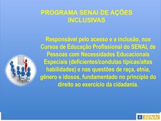Responsável pelo acesso e a inclusão, nos
Cursos de Educação Profissional do SENAI, de
Pessoas com Necessidades Educacionais
Especiais (deficientes/condutas típicas/altas
habilidades) e nas questões de raça, etnia,
gênero e idosos, fundamentado no princípio do
direito ao exercício da cidadania.
PROGRAMA SENAI DE AÇÕES
INCLUSIVAS
 