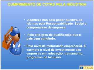 CUMPRIMENTO DE COTAS PELA INDUSTRIA
• Acontece não pelo poder punitivo da
lei, mas pela Responsabilidade Social e
compromisso da empresa.
• Pelo alto grau de qualificação que o
país vem atingindo.
• Pelo nível de maturidade empresarial. A
exemplo o nível de investimento das
empresas em educação, treinamento,
programas de inclusão.
 
