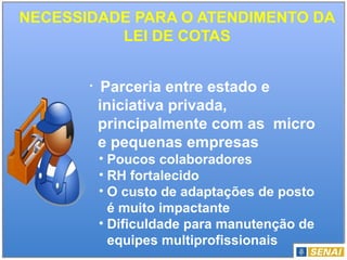 NECESSIDADE PARA O ATENDIMENTO DA
LEI DE COTAS
• Parceria entre estado e
iniciativa privada,
principalmente com as micro
e pequenas empresas
• Poucos colaboradores
• RH fortalecido
• O custo de adaptações de posto
é muito impactante
• Dificuldade para manutenção de
equipes multiprofissionais
 