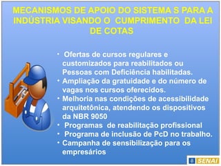 MECANISMOS DE APOIO DO SISTEMA S PARA A
INDÚSTRIA VISANDO O CUMPRIMENTO DA LEI
DE COTAS
• Ofertas de cursos regulares e
customizados para reabilitados ou
Pessoas com Deficiência habilitadas.
• Ampliação da gratuidade e do número de
vagas nos cursos oferecidos.
• Melhoria nas condições de acessibilidade
arquitetônica, atendendo os dispositivos
da NBR 9050
• Programas de reabilitação profissional
• Programa de inclusão de PcD no trabalho.
• Campanha de sensibilização para os
empresários
 